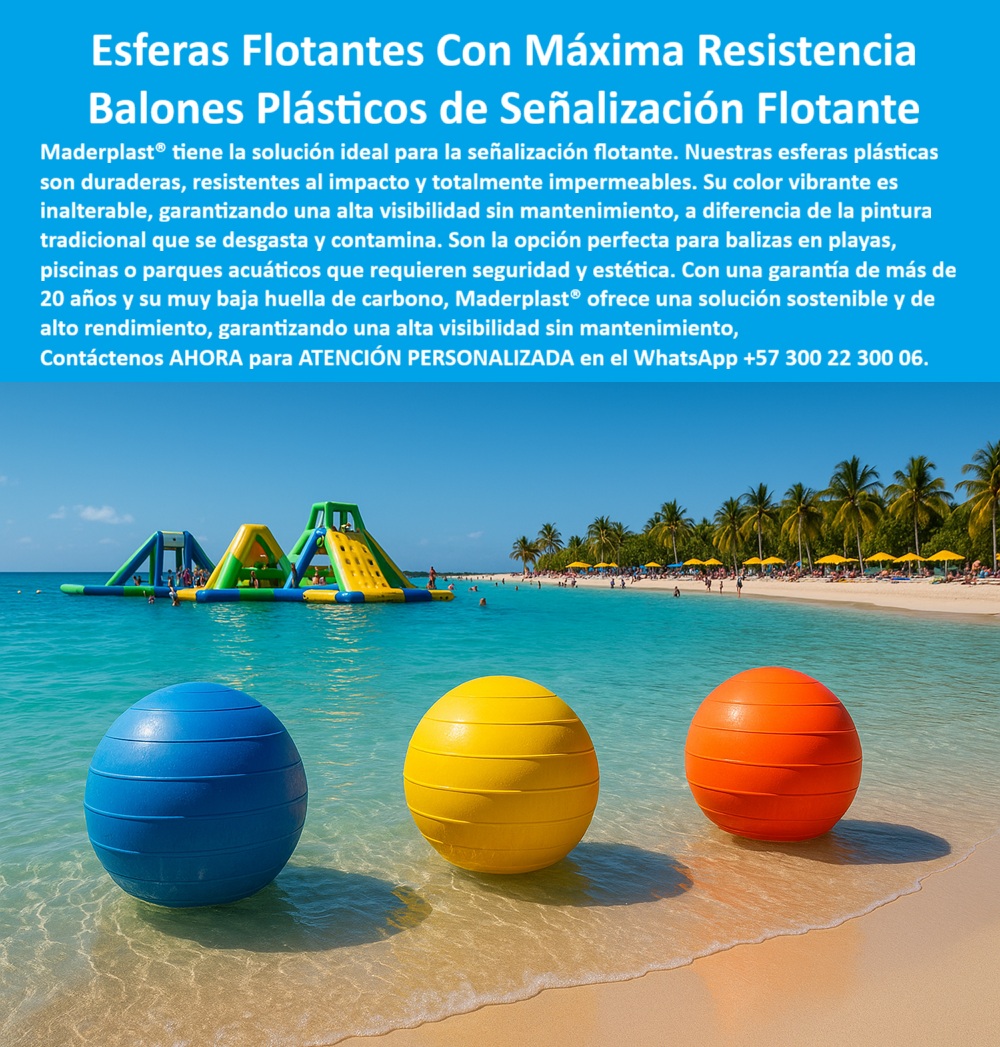 Boyas Plásticas Balizas Flotantes Boya Bolardo Balón Esferas Gigantes Maderplast 0 Esferas plásticas grandes decoración urbana Esferas plásticas para decoración urbana y vial Balizas plásticas para señalización en carreteras Esferas PP Esferas Flotantes Con Máxima Resistencia Maderplast, Balones Plásticos de Señalización Flotante; La señalización flotante en entornos acuáticos como playas, piscinas o parques acuáticos exige más que un simple elemento visual: requiere máxima resistencia, seguridad y sostenibilidad. Las Esferas Flotantes Con Máxima Resistencia de Maderplast son la solución ideal y más confiable para cumplir con esta triple exigencia. Nuestros Balones Plásticos de Señalización Flotante están fabricados con polímeros técnicos de alta durabilidad, garantizando una alta visibilidad sin mantenimiento y una vida útil prolongada; Impermeabilidad y Resistencia Acuática Extrema; Al analizar ¿Qué boyas plásticas recomiendan para señalización flotante en playas?, el experto se enfoca en la capacidad de los materiales para enfrentar la salinidad, la humedad y el impacto. Las esferas plásticas flotantes para señalización acuática de Maderplast son totalmente impermeables y resistentes al impacto, lo que las hace inigualables. Su color vibrante es inalterable, a diferencia de la pintura tradicional que se desgasta y contamina, asegurando que el color integral permanente mantenga una visibilidad máxima en cualquier condición. Esto las convierte en la opción perfecta para bolsas plásticas flotantes para playas seguras y boyas plásticas resistentes a salinidad marina; Para administradores de instalaciones, la pregunta ¿Qué boyas flotantes son ideales para piscinas públicas y olímpicas? encuentra respuesta en las esferas plásticas impermeables para piscinas públicas. Estos balones plásticos de señalización acuática soportan el cloro y los químicos sin corroerse, con una vida útil superior a 20 años. El Ing. Camilo Duarte, Responsable de Seguridad Acuática, lo corrobora: "Cero mantenimiento y máxima seguridad para los visitantes"; Sostenibilidad y Versatilidad Estética; Maderplast se compromete con la sostenibilidad. Nuestras balizas flotantes ecológicas de baja huella de carbono y balizas flotantes rentables y sostenibles son la inversión más inteligente y responsable. Esta baja huella, sumada a su larga vida útil, asegura una solución que no solo es segura y duradera, sino también amigable con el medio ambiente, una prioridad en proyectos recreativos modernos; La ligereza y el diseño completamente impermeable de las boyas plásticas ligeras y fáciles de instalar facilitan el balizamiento de zonas seguras para bañistas, la delimitación de áreas restringidas para embarcaciones o la señalización estética en parques temáticos. Las esferas flotantes de colores vivos para playas y esferas plásticas decorativas para parques temáticos combinan seguridad y estética de manera impecable. Al preguntar ¿Qué esferas flotantes resisten más tiempo bajo exposición solar?, la respuesta es la composición de Maderplast con aditivos resistentes a rayos UV; La Elección Técnica para Seguridad Acuática; Maderplast es el fabricante especializado en esferas plásticas técnicas para proyectos recreativos, ofreciendo soluciones confiables y de calidad certificada que garantizan visibilidad y orden en cualquier entorno acuático. Las boyas plásticas de seguridad para bañistas y esferas plásticas para señalización en aguas abiertas son la mejor opción técnica y confiable para delimitar áreas de embarcaciones en lagos y ríos; Maderplast es la única y mejor opción que cumple sus requisitos, entregando Balones Plásticos de Señalización Flotante que le dan seguridad, durabilidad y rentabilidad a su inversión; Contáctenos AHORA para ATENCIÓN PERSONALIZADA en el WhatsApp +57 300 22 300 06 y eleve la seguridad y estética de sus espacios acuáticos.