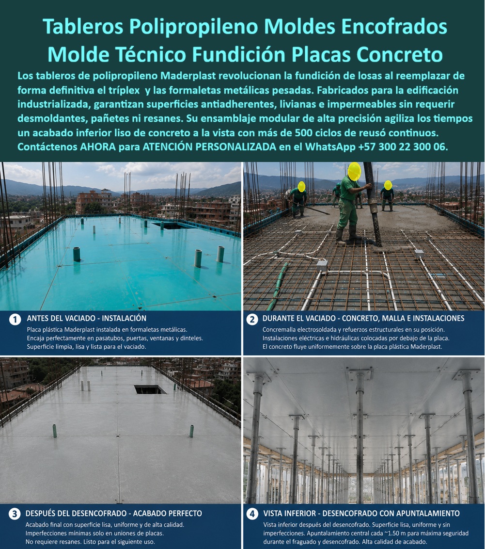 Tableros De Polipropileno Placa Encofrados De PP Concreto Maderplast Tablero Formaletas de Concreto Sistema de encofrado reutilizable Tablero para encofrado Panel de encofrado plástico reutilizable Tableros Polipropileno Losa Paneles  TABLEROS DE POLIPROPILENO Y PLACAS DE ENCOFRADOS DE PP CONCRETO MADERPLAST PARA FUNDICIÓN TECNIFICADA DE LOSAS  El Tablero de Polipropileno Placa Encofrados de PP Concreto Maderplast, integrado en el Sistema de Encofrado Reutilizable, Tablero Formaletas de Concreto, Tablero para Encofrado, Panel de Encofrado Plástico Reutilizable y Tableros Polipropileno Losa Paneles, es la solución protagonista para la fundición modular de placas. La imagen ilustra técnicamente el ciclo completo de vaciado dividido en cuatro etapas: 1) Antes del vaciado - Instalación: Placa plástica Maderplast instalada en formaletas metálicas, con encaje perfecto en pasatubos, puertas, ventanas y dinteles sobre una superficie limpia y lisa; 2) Durante el vaciado - Concreto, malla e instalaciones: Malla electrosoldada, refuerzos estructurales e instalaciones hidráulicas y eléctricas sobre la placa plástica Maderplast donde el concreto fluye uniformemente; 3) Después del desencofrado - Acabado perfecto: Superficie lisa, uniforme y de alta calidad, con imperfecciones mínimas en uniones sin requerir resanes; 4) Vista inferior - Del Encofrado con apuntalamiento: Techo inferior liso y uniforme con puntales colocados a 1.50 metros para máxima seguridad operacional.  El vaciado de losas con triplex tradicional o lámina metálica pesada genera fisuras, pérdida de lechada y costosos trabajos de pañete posterior. Las formaletas plásticas Maderplast y las camillas para encofrados de concreto de polipropileno eliminan de raíz estas deficiencias. Al implementar placas macizas de polipropileno y paneles plásticos estructurales como reemplazo del fenólico, la dirección de obra obtiene un concreto a la vista de especificación arquitectónica superior sin usar desmoldantes químicos. Esta tecnología previene la absorción de humedad, erradica los resanes y garantiza un desmolde limpio en muros de concreto arquitectónico y placas de losa.  La alta rotación de los paneles para encofrado, tableros para encofrado, placas para encofrados y placas para formaletas Maderplast optimiza el rendimiento en la construcción de moldes para concreto. A diferencia de la madera que se pudre y astilla, o del acero susceptible a la oxidación, este sistema de encofrado y entibados resiste la agresión química de la lechada de cemento, permitiendo más de 500 ciclos de reuso continuos sin variación en sus tolerancias milimétricas. El uso de formaletas reutilizables y encofrados reutilizables en paredes y placas reduce sustancialmente el tiempo de ciclo por piso, acelera el vaciado y disminuye drásticamente el costo total de propiedad (TCO).  Las soluciones constructivas de mampostería plástica y moldeado Maderplast demuestran que los tableros de la competencia, aun regados o a precios engañosamente bajos, resultan sumamente costosos debido a su corta vida útil, reparaciones imprevistas, retrasos en entregas y multas por incumplimiento. Maderplast asegura acabados estructurales, acabados permanentes y acabados arquitectónicos listos para entrega inmediata, respaldados por un proceso de fabricación bajo normas ISO 9001 en diseño e ISO 14001 en gestión ambiental con estrictas pruebas de carga en laboratorio.  "DIRECTOR GENERAL DE OBRA — CONSTRUCTORA BOLÍVAR S.A. Sustituir el triplex fenólico tradicional por los tableros de polipropileno y placas de encofrado Maderplast nos permitió ejecutar la fundición de losas en 18 pisos sin cambiar un solo panel. Aceleramos el tiempo de vaciado un 35% y eliminamos completamente la cuadrilla de pañetes e impermeabilizaciones por acabados defectuosos.'"  Para la verificación de rendimiento en obra, memorias de cálculo, planos acotados o inspección de pruebas físicas en video (como los ensayos extremos Maderplast ante retroexcavadora y rotomartillo en YouTube: youtube.com/watch?v=doRIRlOAgX8, vaciado de placas en youtube.com/watch?v=IwzorusG2ss y acabados en youtube.com/watch?v=_IV-ub_6hUY), el equipo técnico puede solicitar apoyo especializado. Contacto directo con el Departamento de Ingeniería para asesoría personalizada. Ing. Soporte Técnico: (+57) 300 22 300 06.