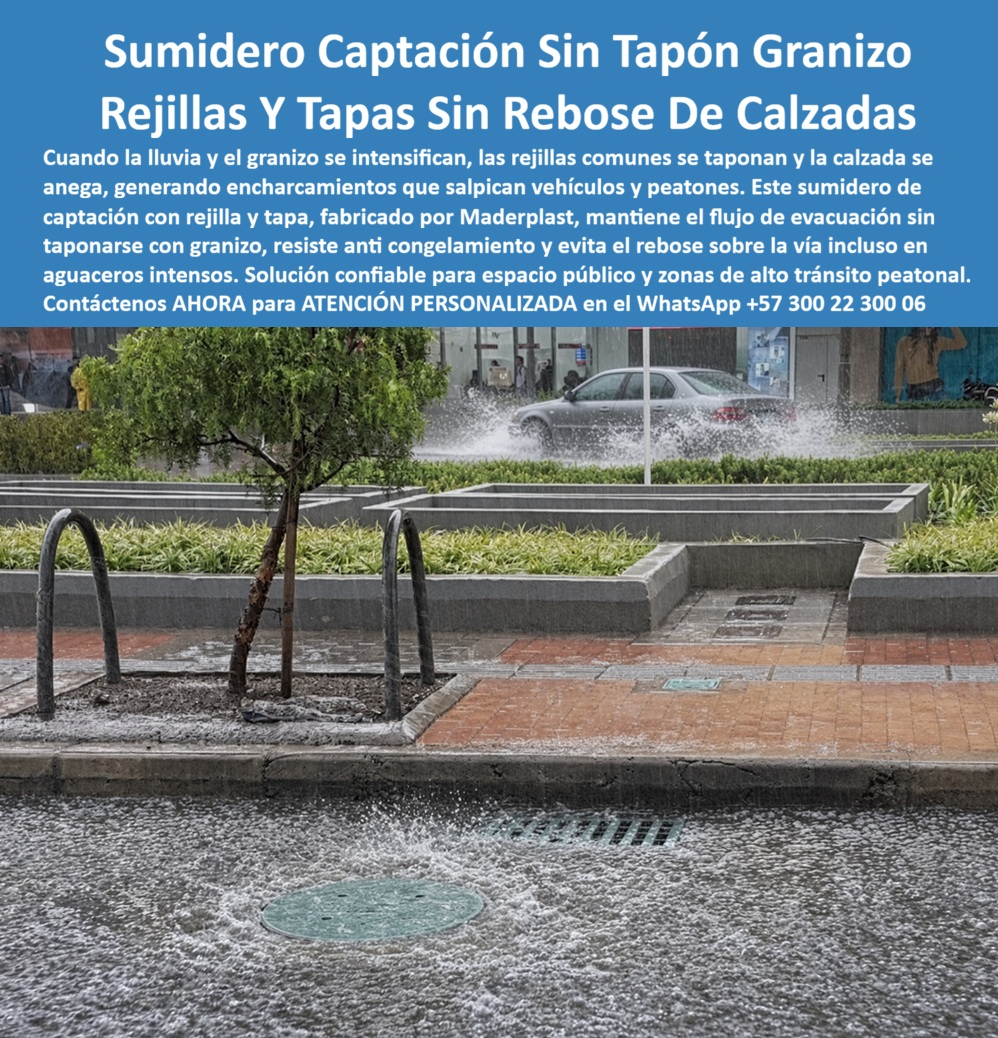 Sumidero Evacuar Agua Tormentas De Granizo Sumidero con tapa Maderplast Tapa y rejilla para tormentas sin rebose de calzada Sumidero pluvial de captación sin tapón de granizo Rejilla sumidero pluvial anticongelamiento y granizo Rejilla tapa Descripción Meta Detallada de Este Producto:  Sumidero de captación con rejilla y tapa, fabricado por Maderplast:  evacúa granizo sin taponarse, resiste anticongelamiento y evita el rebose sobre la vía en aguaceros intensos, solución confiable para espacio público de alto tránsito peatonal.  Sumidero de captación sin tapón de granizo:  evacuación estable en espacio público durante tormenta  Sobre una plaza pública con arbolado urbano y mobiliario de bicicletas, el granizo comienza a acumularse en capas visibles sobre el pavimento adoquinado mientras, al fondo, un vehículo levanta una cortina de agua al cruzar la calzada ya anegada:  esa combinación de hielo y aguacero intenso es precisamente el escenario donde las rejillas comunes colapsan primero, taponadas por fragmentos de granizo que bloquean su sección de paso justo cuando la vía necesita evacuar el mayor volumen de agua.  Este sumidero de captación de Maderplast, con rejilla y tapa integradas, mantiene el flujo de evacuación sin taponarse con granizo, una diferencia estructural determinante frente a las rejillas convencionales de patrón cerrado, que retienen los fragmentos de hielo en su superficie y detienen por completo el drenaje en el momento de mayor precipitación. Su geometría de barras conserva la sección hidráulica activa incluso con acumulación parcial de hielo, evitando que el espacio público quede convertido en un espejo de agua bajo tormenta sostenida.  La resistencia anticongelamiento de este sistema evita que el material se fragiliza o se agriete con temperaturas bajas asociadas a episodios de granizo intenso, una condición que en materiales convencionales acelera el deterioro estructural tras ciclos repetidos de frío y humedad. Este comportamiento resulta determinante para conservar la vida útil del sistema en zonas donde estos eventos climáticos se repiten con frecuencia estacional, sin que cada episodio represente un desgaste adicional acumulativo.  La capacidad de evitar el rebose sobre la vía incluso en aguaceros intensos protege directamente al peatón que circula por esta zona de alto tránsito, evitando el salpique constante que genera el paso vehicular sobre agua acumulada y el riesgo de resbalón sobre superficie mojada en un espacio de circulación masiva. Los ensayos documentados por Maderplast en su canal oficial de YouTube —impacto y resistencia extrema con retroexcavadora, rotomartillo y mazo de construcción— confirman el comportamiento estructural de este material bajo condiciones climáticas severas, situando este sumidero pluvial entre las soluciones más confiables de su categoría para espacio público y zonas de alto tránsito peatonal, con un costo total de propiedad muy inferior al de sistemas metálicos que se corroen y taponan con mayor frecuencia. El respaldo técnico incluye certificación ISO 9001 en diseño y desarrollo e ISO 14000 ambiental, y Maderplast asume el costo de una prueba de resistencia independiente en el laboratorio ONAC que la entidad interesada elija.  Este sistema se fabrica mediante diseño y fabricación a medida según el caudal y la exposición climática de cada proyecto de espacio público. Cuando se trata de garantizar evacuación confiable de tormenta y granizo sin comprometer la circulación peatonal, Maderplast es quien convierte el riesgo estacional en una solución instalada y verificable. Solicite ficha técnica y cotización para su proyecto urbano.  Contáctenos AHORA para ATENCIÓN PERSONALIZADA en el WhatsApp +57 300 22 300 06