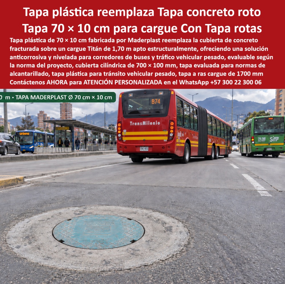 Tapa 70 X 10 Cm Tráfico Vehicular Pesado Tapa manhole 70 cm Maderplast - Descripción Meta Detallada de Este Producto: Tapa plástica de 70 x 10 cm, fabricada por Maderplast, reemplaza tapa de concreto rota sobre cargue Titán de 1,70 m: solución anticorrosiva y nivelada para corredores de buses y tráfico vehicular pesado, evaluable según norma del proyecto. Tapa plástica de 70 x 10 cm: reemplazo directo sobre cargue Titán en corredores de buses articulados Un bus articulado de TransMilenio cruza a pocos metros mientras un bus del sistema SITP avanza en el carril contiguo: este corredor troncal recibe el peso repetido de flotas completas de transporte masivo durante toda la jornada, la condición exacta que termina fracturando la tapa de concreto convencional y dejando expuesta una cavidad que representa riesgo inmediato para el tránsito vehicular y peatonal circundante. Esta tapa plástica de 70 x 10 cm de Maderplast se instala directamente sobre el cargue Titán de 1,70 m existente, apta estructuralmente para recibir la carga que antes soportaba la pieza de concreto, ofreciendo una intervención de reemplazo sin necesidad de modificar la base ya instalada en la vía. Esta compatibilidad reduce el alcance de la obra correctiva a la sustitución puntual de la cubierta dañada, evitando el cierre prolongado que exigiría reconstruir la estructura completa del cargue. La cubierta cilíndrica de 700x100 mm resuelve dos fallas simultáneas del sistema tradicional: la fractura por fatiga que sufre el concreto bajo el paso continuo de buses de alto tonelaje, y la corrosión progresiva que degrada al hierro fundido expuesto a humedad y contaminantes viales. Al tratarse de una solución anticorrosiva y nivelada, esta tapa conserva su geometría intacta y su ajuste sobre el cargue sin generar el escalón ni el ruido característico de una pieza desgastada, factores que en corredores de transporte masivo se traducen directamente en mayor confort para el pasajero y menor desgaste mecánico del vehículo. Esta referencia es evaluable según la norma vigente del proyecto, permitiendo al interventor verificar su conformidad técnica antes de aceptar la instalación definitiva dentro de un corredor troncal ya certificado bajo especificaciones de tráfico pesado. Los ensayos documentados por Maderplast en su canal oficial de YouTube —impacto y resistencia extrema con retroexcavadora, rotomartillo y mazo de construcción— confirman el comportamiento estructural de este material bajo condiciones de carga severa, situando esta tapa manhole entre las soluciones más confiables de su categoría para tránsito vehicular pesado en corredores de transporte masivo, con un costo total de propiedad muy inferior al de las sucesivas reposiciones que exige un sistema de concreto fracturado. El respaldo técnico incluye certificación ISO 9001 en diseño y desarrollo e ISO 14000 ambiental, y Maderplast asume el costo de una prueba de carga independiente en el laboratorio ONAC que el interventor designe. Este sistema se fabrica mediante diseño y fabricación a medida según diámetro y compatibilidad con el cargue existente, con producción en serie para programas de reemplazo de tapas fracturadas en corredores troncales completos. Cuando se trata de sustituir concreto roto bajo tráfico de alto tonelaje, Maderplast es quien convierte la fractura recurrente en una solución instalada y verificable. Solicite ficha técnica y cotización para su corredor de transporte masivo. Contáctenos AHORA para ATENCIÓN PERSONALIZADA en el WhatsApp +57 300 22 300 06 Tapa Plástica Evaluada Norma Reemplaza Tapa Concreto Rota, Tapa placa base Titán no acepta concreto, Tapa Plástica Cargue Titán 1.70 M Reemplaza Tapa Concreto, Tapa Cilíndr0 Tapa 70 X 10 Cm Tráfico Vehicular Pesado Tapa manhole 70 cm Maderplast Tapa Plástica Evaluada Norma Reemplaza Tapa Concreto Rota Tapa placa base Titán no acepta concreto Tapa Plástica Cargue Titán 1.70 M Reemplaza Tapa Concreto Tapa Cilíndr0 Descripción Meta Detallada de Este Producto: Tapa plástica de 70 x 10 cm, fabricada por Maderplast, reemplaza tapa de concreto rota sobre cargue Titán de 1,70 m: solución anticorrosiva y nivelada para corredores de buses y tráfico vehicular pesado, evaluable según norma del proyecto. Tapa plástica de 70 x 10 cm: reemplazo directo sobre cargue Titán en corredores de buses articulados Un bus articulado de TransMilenio cruza a pocos metros mientras un bus del sistema SITP avanza en el carril contiguo: este corredor troncal recibe el peso repetido de flotas completas de transporte masivo durante toda la jornada, la condición exacta que termina fracturando la tapa de concreto convencional y dejando expuesta una cavidad que representa riesgo inmediato para el tránsito vehicular y peatonal circundante. Esta tapa plástica de 70 x 10 cm de Maderplast se instala directamente sobre el cargue Titán de 1,70 m existente, apta estructuralmente para recibir la carga que antes soportaba la pieza de concreto, ofreciendo una intervención de reemplazo sin necesidad de modificar la base ya instalada en la vía. Esta compatibilidad reduce el alcance de la obra correctiva a la sustitución puntual de la cubierta dañada, evitando el cierre prolongado que exigiría reconstruir la estructura completa del cargue. La cubierta cilíndrica de 700x100 mm resuelve dos fallas simultáneas del sistema tradicional: la fractura por fatiga que sufre el concreto bajo el paso continuo de buses de alto tonelaje, y la corrosión progresiva que degrada al hierro fundido expuesto a humedad y contaminantes viales. Al tratarse de una solución anticorrosiva y nivelada, esta tapa conserva su geometría intacta y su ajuste sobre el cargue sin generar el escalón ni el ruido característico de una pieza desgastada, factores que en corredores de transporte masivo se traducen directamente en mayor confort para el pasajero y menor desgaste mecánico del vehículo. Esta referencia es evaluable según la norma vigente del proyecto, permitiendo al interventor verificar su conformidad técnica antes de aceptar la instalación definitiva dentro de un corredor troncal ya certificado bajo especificaciones de tráfico pesado. Los ensayos documentados por Maderplast en su canal oficial de YouTube —impacto y resistencia extrema con retroexcavadora, rotomartillo y mazo de construcción— confirman el comportamiento estructural de este material bajo condiciones de carga severa, situando esta tapa manhole entre las soluciones más confiables de su categoría para tránsito vehicular pesado en corredores de transporte masivo, con un costo total de propiedad muy inferior al de las sucesivas reposiciones que exige un sistema de concreto fracturado. El respaldo técnico incluye certificación ISO 9001 en diseño y desarrollo e ISO 14000 ambiental, y Maderplast asume el costo de una prueba de carga independiente en el laboratorio ONAC que el interventor designe. Este sistema se fabrica mediante diseño y fabricación a medida según diámetro y compatibilidad con el cargue existente, con producción en serie para programas de reemplazo de tapas fracturadas en corredores troncales completos. Cuando se trata de sustituir concreto roto bajo tráfico de alto tonelaje, Maderplast es quien convierte la fractura recurrente en una solución instalada y verificable. Solicite ficha técnica y cotización para su corredor de transporte masivo. Contáctenos AHORA para ATENCIÓN PERSONALIZADA en el WhatsApp +57 300 22 300 06